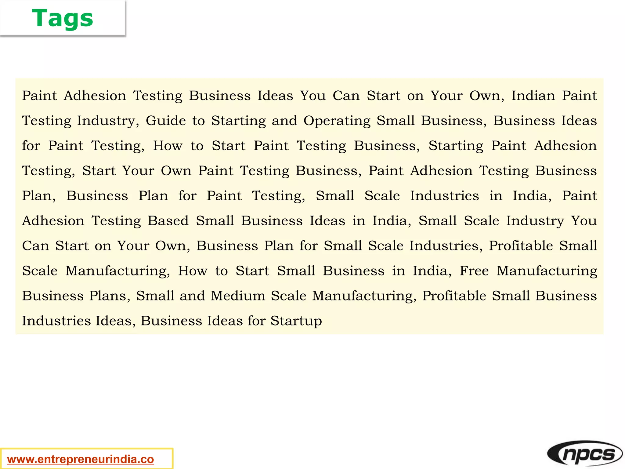 Tags
www.entrepreneurindia.co
Paint Adhesion Testing Business Ideas You Can Start on Your Own, Indian Paint
Testing Industry, Guide to Starting and Operating Small Business, Business Ideas
for Paint Testing, How to Start Paint Testing Business, Starting Paint Adhesion
Testing, Start Your Own Paint Testing Business, Paint Adhesion Testing Business
Plan, Business Plan for Paint Testing, Small Scale Industries in India, Paint
Adhesion Testing Based Small Business Ideas in India, Small Scale Industry You
Can Start on Your Own, Business Plan for Small Scale Industries, Profitable Small
Scale Manufacturing, How to Start Small Business in India, Free Manufacturing
Business Plans, Small and Medium Scale Manufacturing, Profitable Small Business
Industries Ideas, Business Ideas for Startup
 
