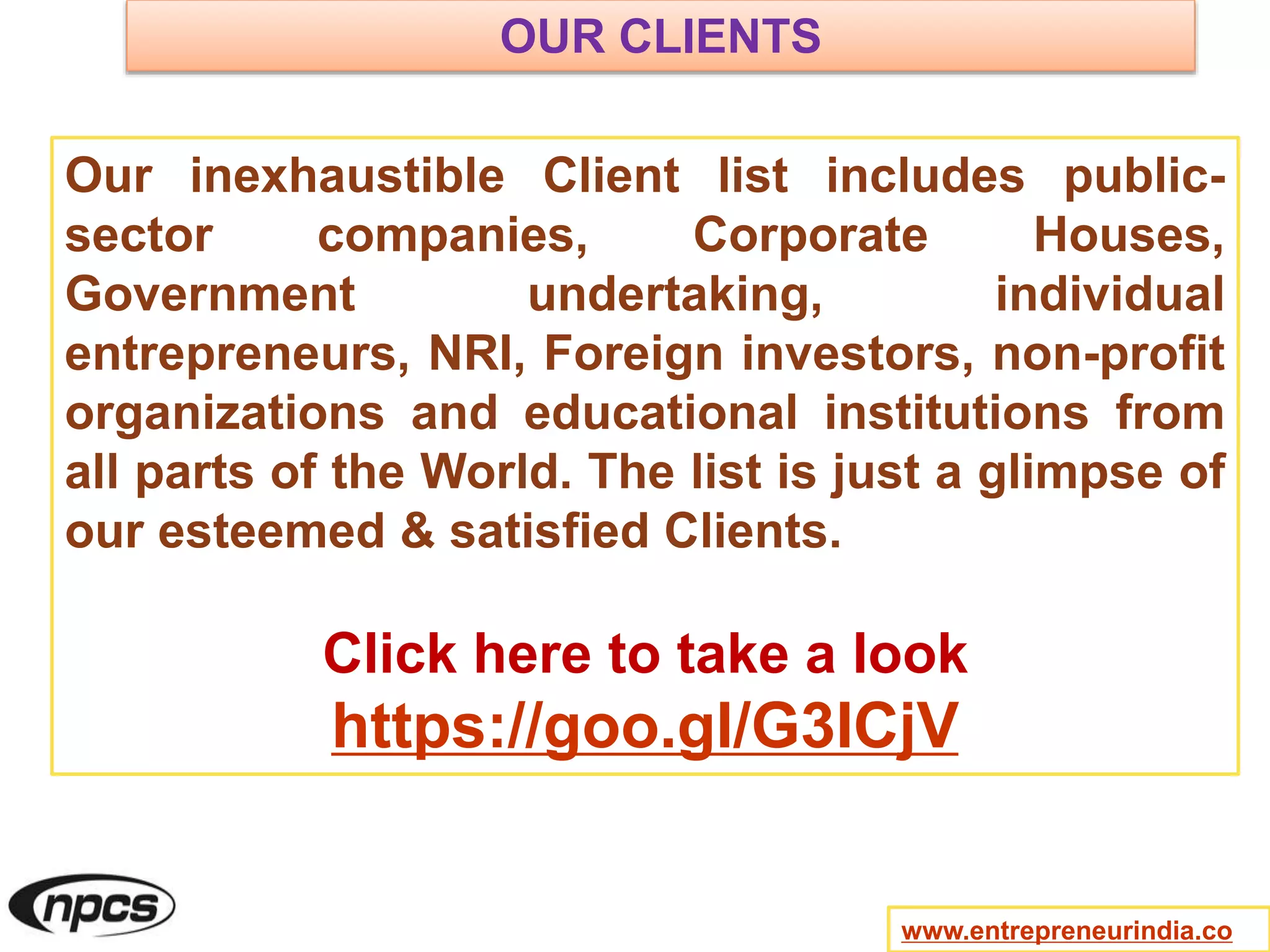 www.entrepreneurindia.co
Our inexhaustible Client list includes public-
sector companies, Corporate Houses,
Government undertaking, individual
entrepreneurs, NRI, Foreign investors, non-profit
organizations and educational institutions from
all parts of the World. The list is just a glimpse of
our esteemed & satisfied Clients.
Click here to take a look
https://goo.gl/G3ICjV
OUR CLIENTS
 