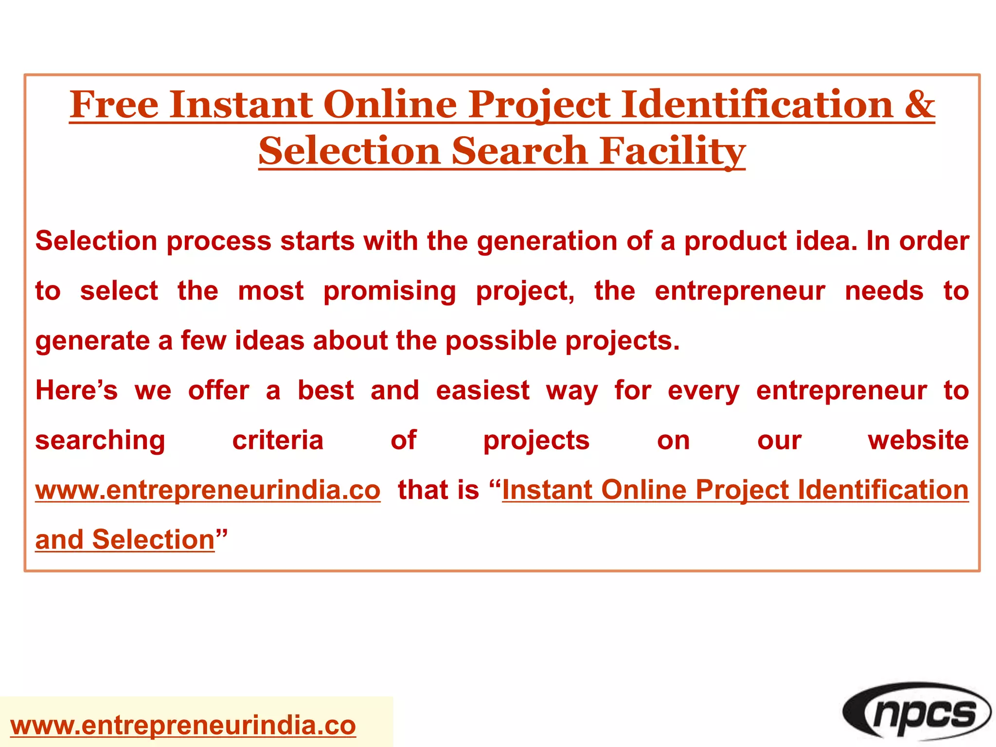 Free Instant Online Project Identification &
Selection Search Facility
Selection process starts with the generation of a product idea. In order
to select the most promising project, the entrepreneur needs to
generate a few ideas about the possible projects.
Here’s we offer a best and easiest way for every entrepreneur to
searching criteria of projects on our website
www.entrepreneurindia.co that is “Instant Online Project Identification
and Selection”
www.entrepreneurindia.co
 