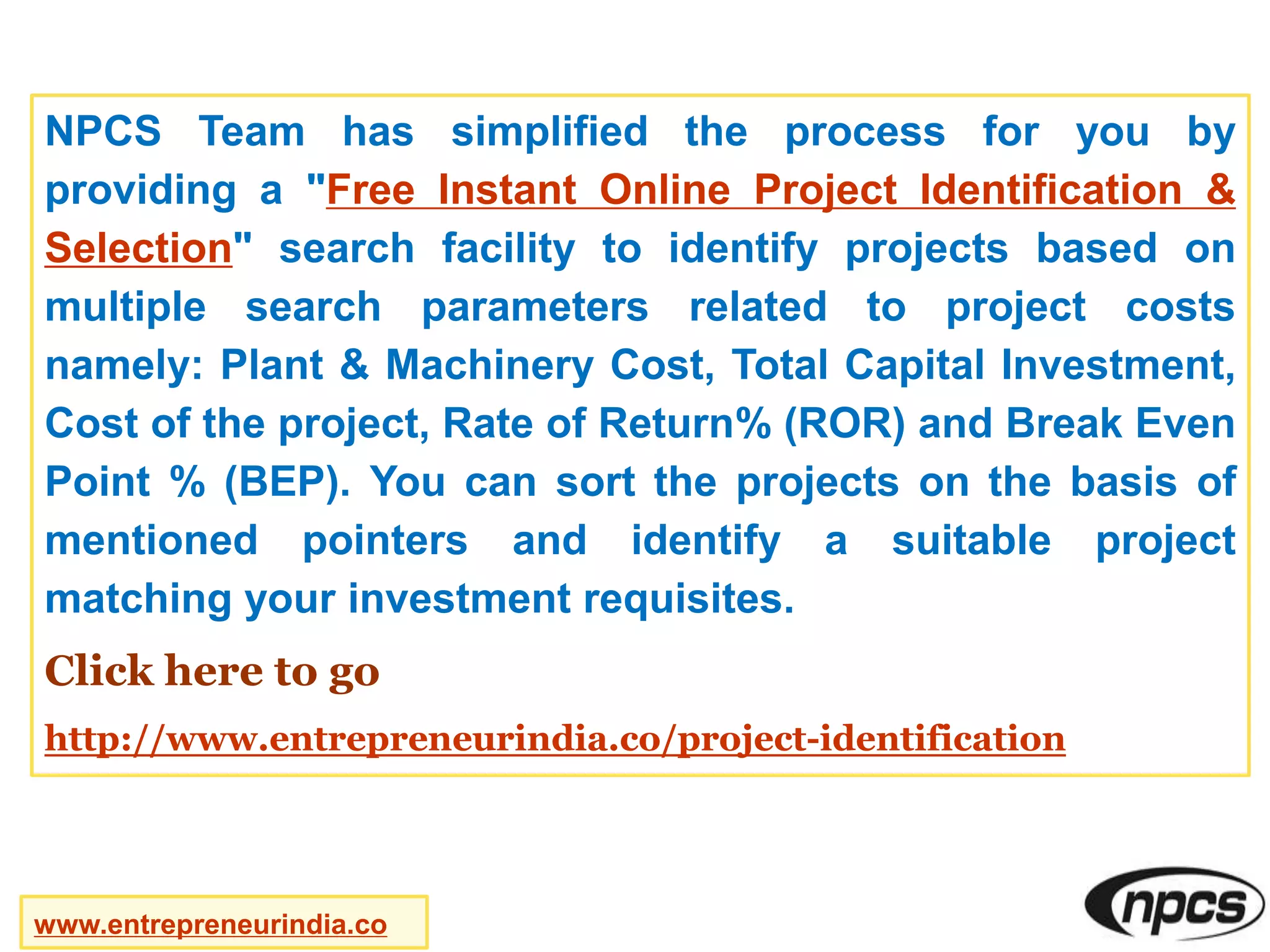 NPCS Team has simplified the process for you by
providing a "Free Instant Online Project Identification &
Selection" search facility to identify projects based on
multiple search parameters related to project costs
namely: Plant & Machinery Cost, Total Capital Investment,
Cost of the project, Rate of Return% (ROR) and Break Even
Point % (BEP). You can sort the projects on the basis of
mentioned pointers and identify a suitable project
matching your investment requisites.
Click here to go
http://www.entrepreneurindia.co/project-identification
www.entrepreneurindia.co
 