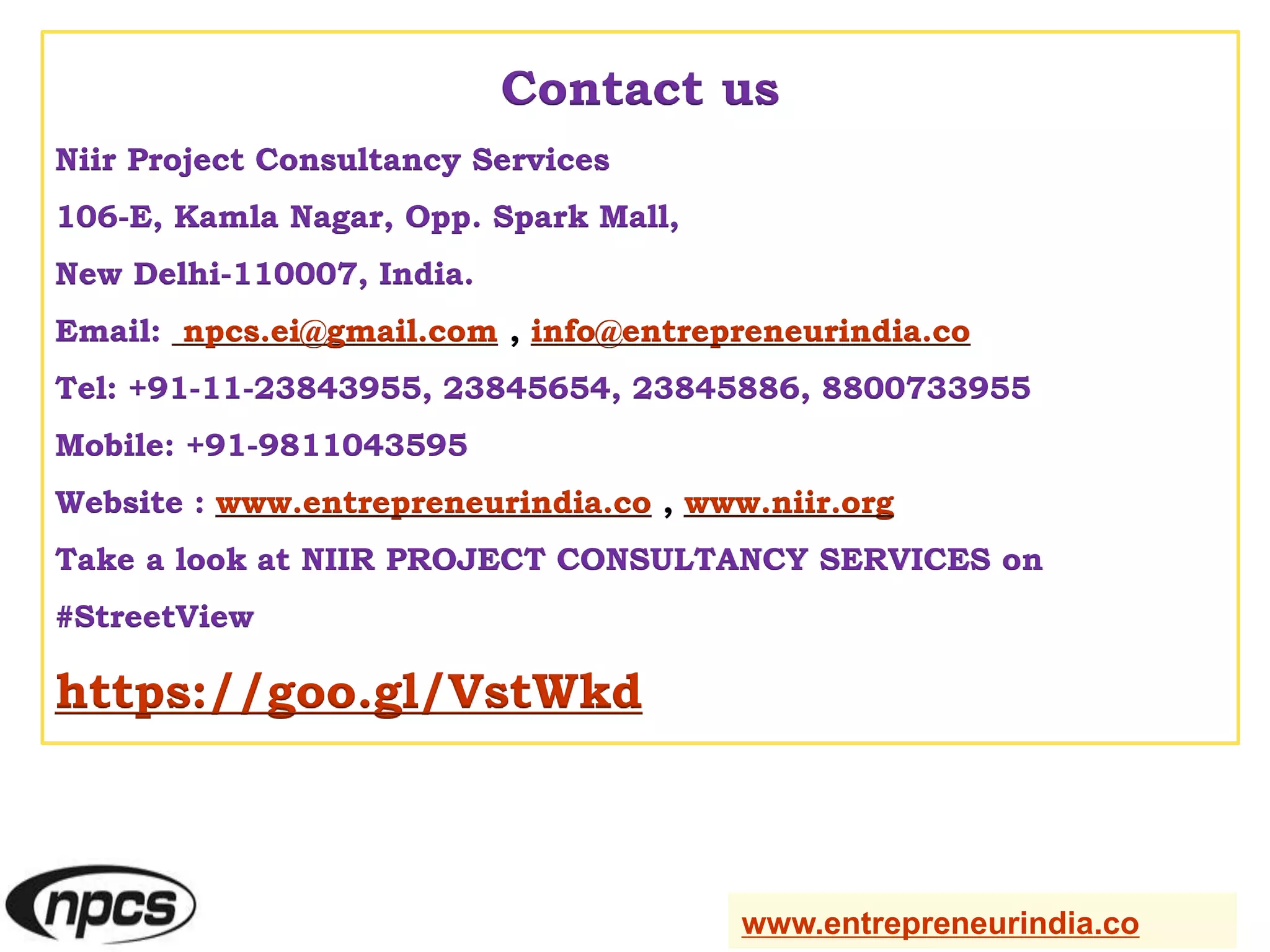Contact us
Niir Project Consultancy Services
106-E, Kamla Nagar, Opp. Spark Mall,
New Delhi-110007, India.
Email: npcs.ei@gmail.com , info@entrepreneurindia.co
Tel: +91-11-23843955, 23845654, 23845886, 8800733955
Mobile: +91-9811043595
Website : www.entrepreneurindia.co , www.niir.org
Take a look at NIIR PROJECT CONSULTANCY SERVICES on
#StreetView
https://goo.gl/VstWkd
www.entrepreneurindia.co
 