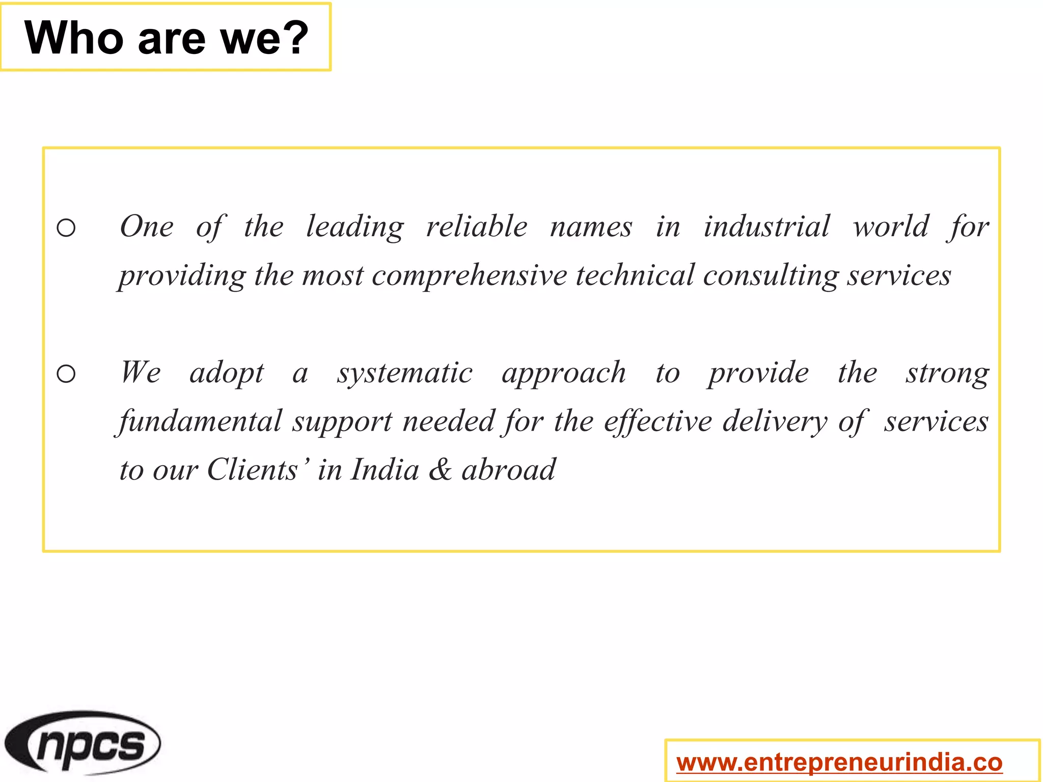 o One of the leading reliable names in industrial world for
providing the most comprehensive technical consulting services
o We adopt a systematic approach to provide the strong
fundamental support needed for the effective delivery of services
to our Clients’ in India & abroad
Who are we?
www.entrepreneurindia.co
 