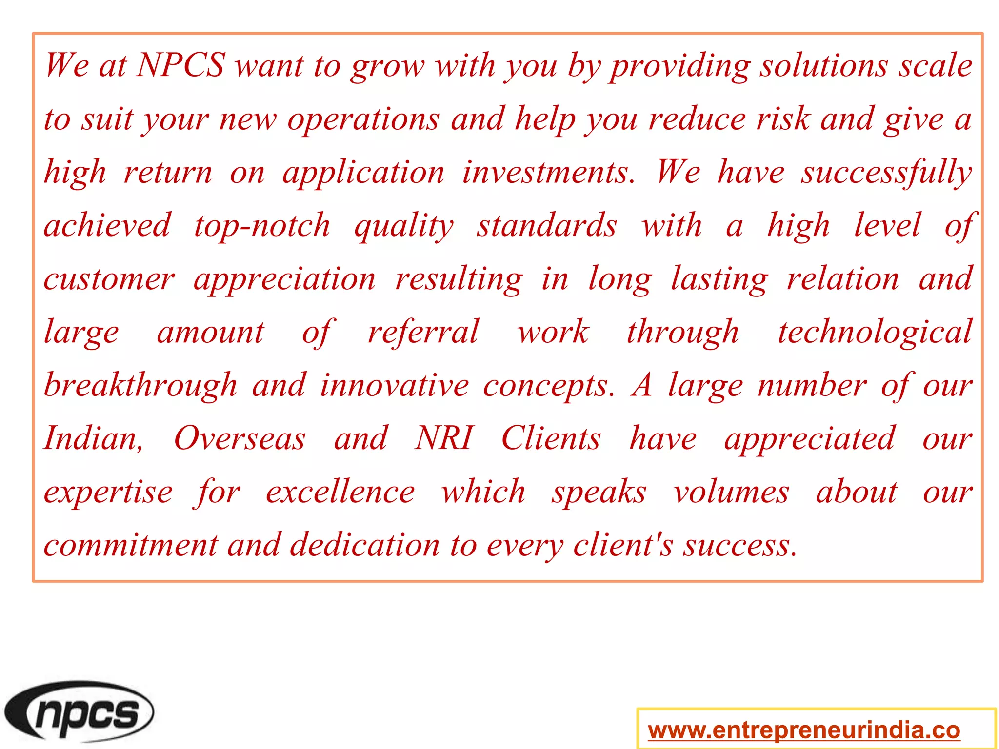 We at NPCS want to grow with you by providing solutions scale
to suit your new operations and help you reduce risk and give a
high return on application investments. We have successfully
achieved top-notch quality standards with a high level of
customer appreciation resulting in long lasting relation and
large amount of referral work through technological
breakthrough and innovative concepts. A large number of our
Indian, Overseas and NRI Clients have appreciated our
expertise for excellence which speaks volumes about our
commitment and dedication to every client's success.
www.entrepreneurindia.co
 