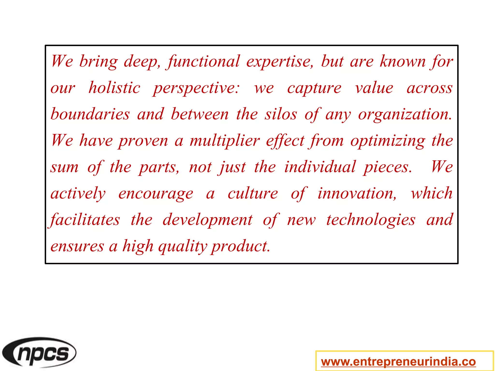We bring deep, functional expertise, but are known for
our holistic perspective: we capture value across
boundaries and between the silos of any organization.
We have proven a multiplier effect from optimizing the
sum of the parts, not just the individual pieces. We
actively encourage a culture of innovation, which
facilitates the development of new technologies and
ensures a high quality product.
www.entrepreneurindia.co
 