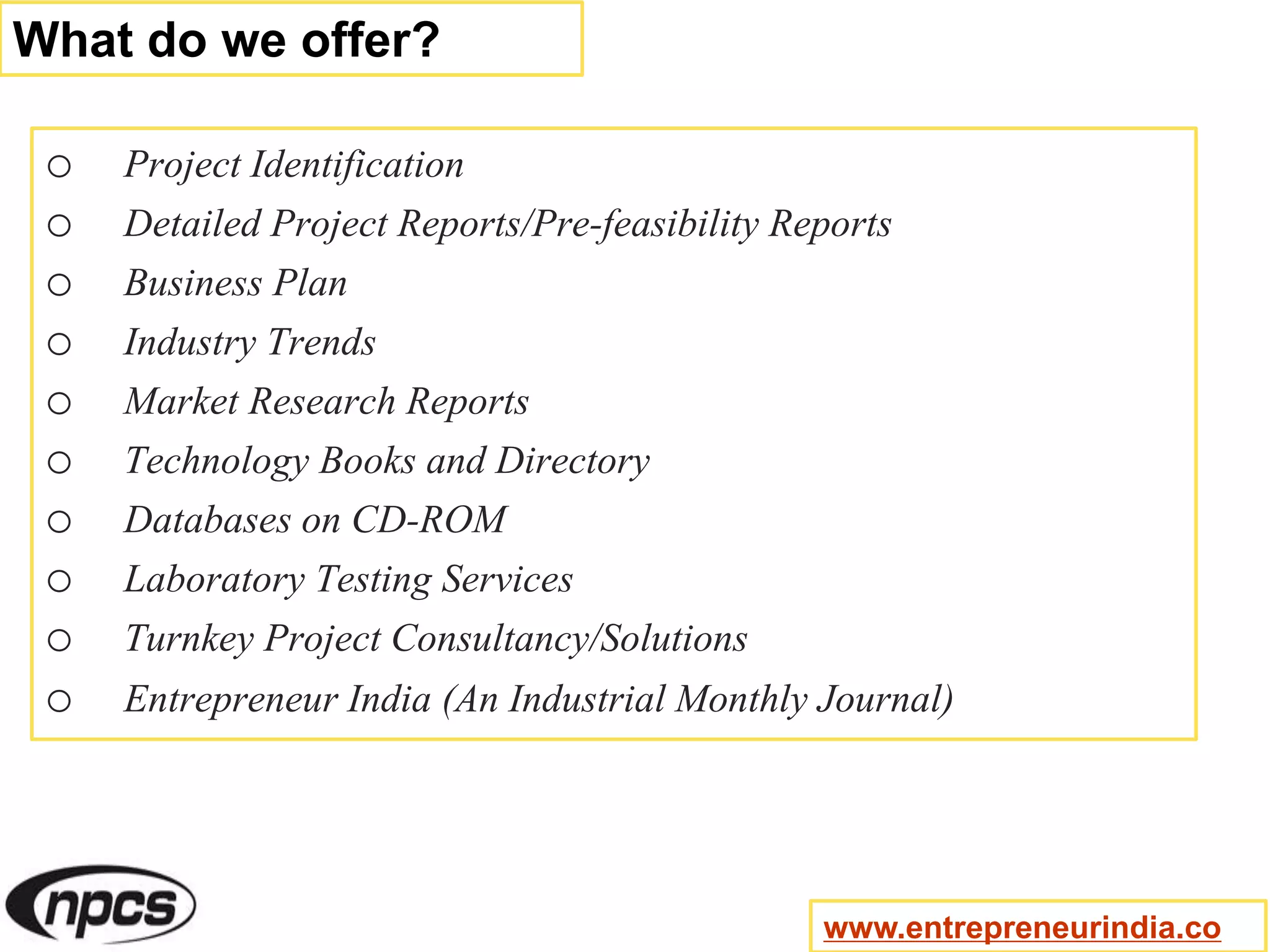 o Project Identification
o Detailed Project Reports/Pre-feasibility Reports
o Business Plan
o Industry Trends
o Market Research Reports
o Technology Books and Directory
o Databases on CD-ROM
o Laboratory Testing Services
o Turnkey Project Consultancy/Solutions
o Entrepreneur India (An Industrial Monthly Journal)
What do we offer?
www.entrepreneurindia.co
 