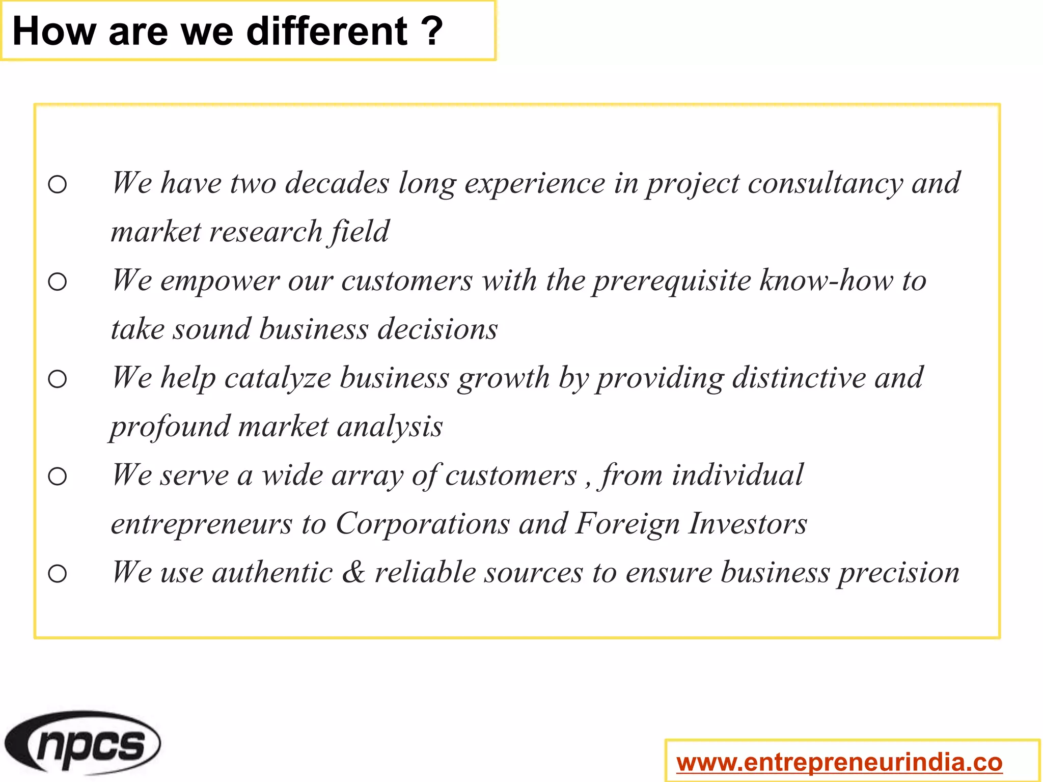 o We have two decades long experience in project consultancy and
market research field
o We empower our customers with the prerequisite know-how to
take sound business decisions
o We help catalyze business growth by providing distinctive and
profound market analysis
o We serve a wide array of customers , from individual
entrepreneurs to Corporations and Foreign Investors
o We use authentic & reliable sources to ensure business precision
How are we different ?
www.entrepreneurindia.co
 