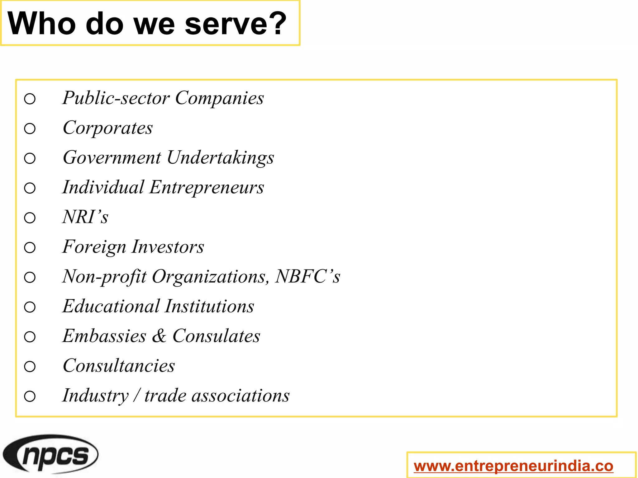 Who do we serve?
o Public-sector Companies
o Corporates
o Government Undertakings
o Individual Entrepreneurs
o NRI’s
o Foreign Investors
o Non-profit Organizations, NBFC’s
o Educational Institutions
o Embassies & Consulates
o Consultancies
o Industry / trade associations
www.entrepreneurindia.co
 