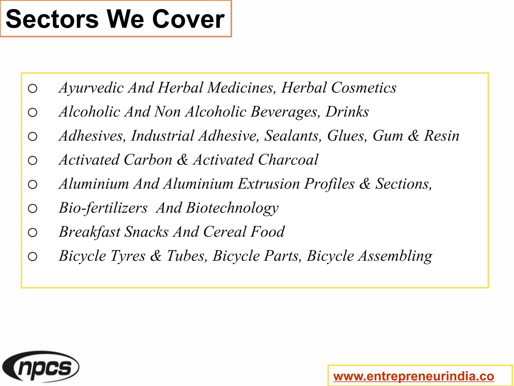 Sectors We Cover
o Ayurvedic And Herbal Medicines, Herbal Cosmetics
o Alcoholic And Non Alcoholic Beverages, Drinks
o Adhesives, Industrial Adhesive, Sealants, Glues, Gum & Resin
o Activated Carbon & Activated Charcoal
o Aluminium And Aluminium Extrusion Profiles & Sections,
o Bio-fertilizers And Biotechnology
o Breakfast Snacks And Cereal Food
o Bicycle Tyres & Tubes, Bicycle Parts, Bicycle Assembling
www.entrepreneurindia.co
 