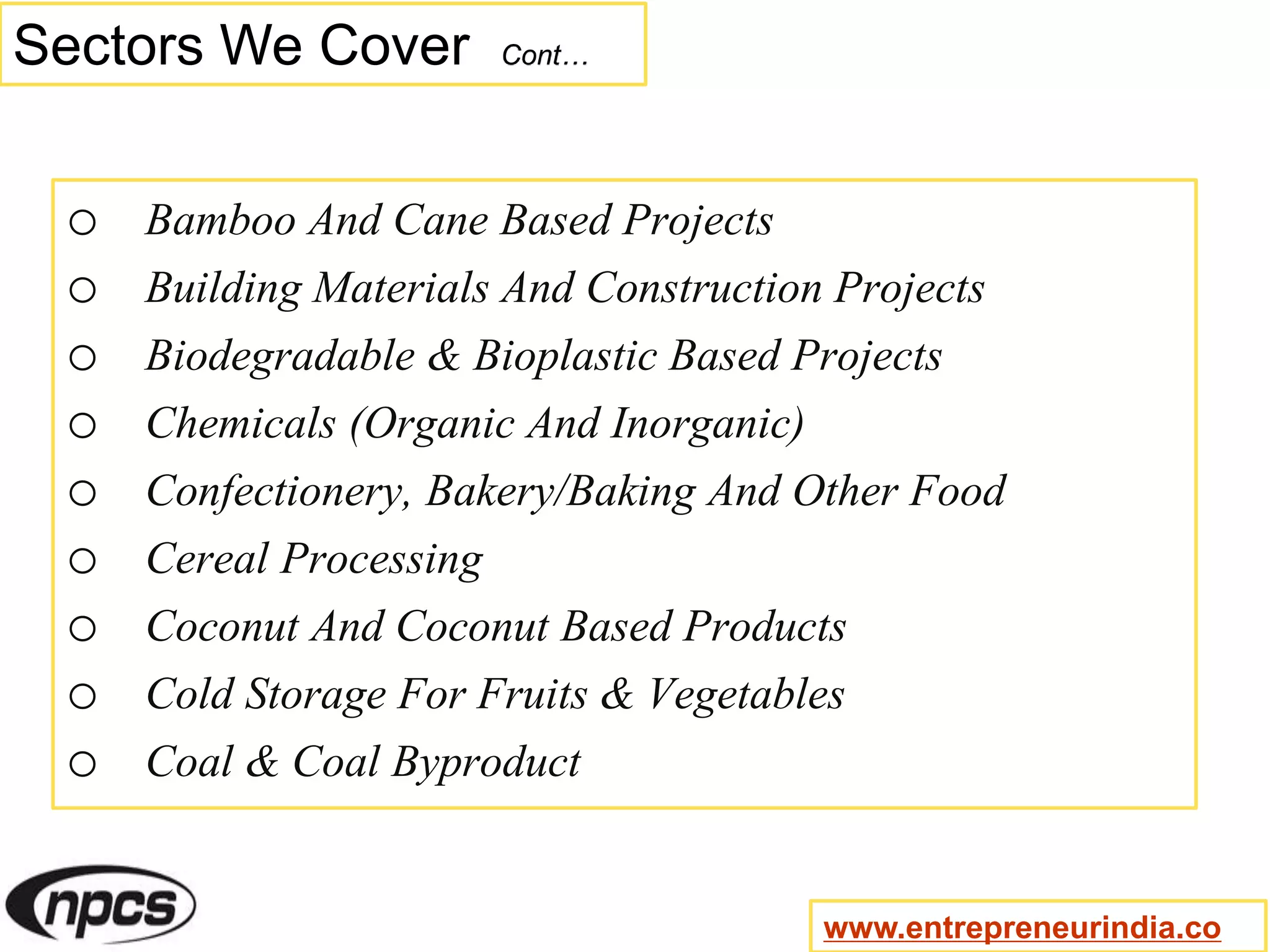 Sectors We Cover Cont…
o Bamboo And Cane Based Projects
o Building Materials And Construction Projects
o Biodegradable & Bioplastic Based Projects
o Chemicals (Organic And Inorganic)
o Confectionery, Bakery/Baking And Other Food
o Cereal Processing
o Coconut And Coconut Based Products
o Cold Storage For Fruits & Vegetables
o Coal & Coal Byproduct
www.entrepreneurindia.co
 