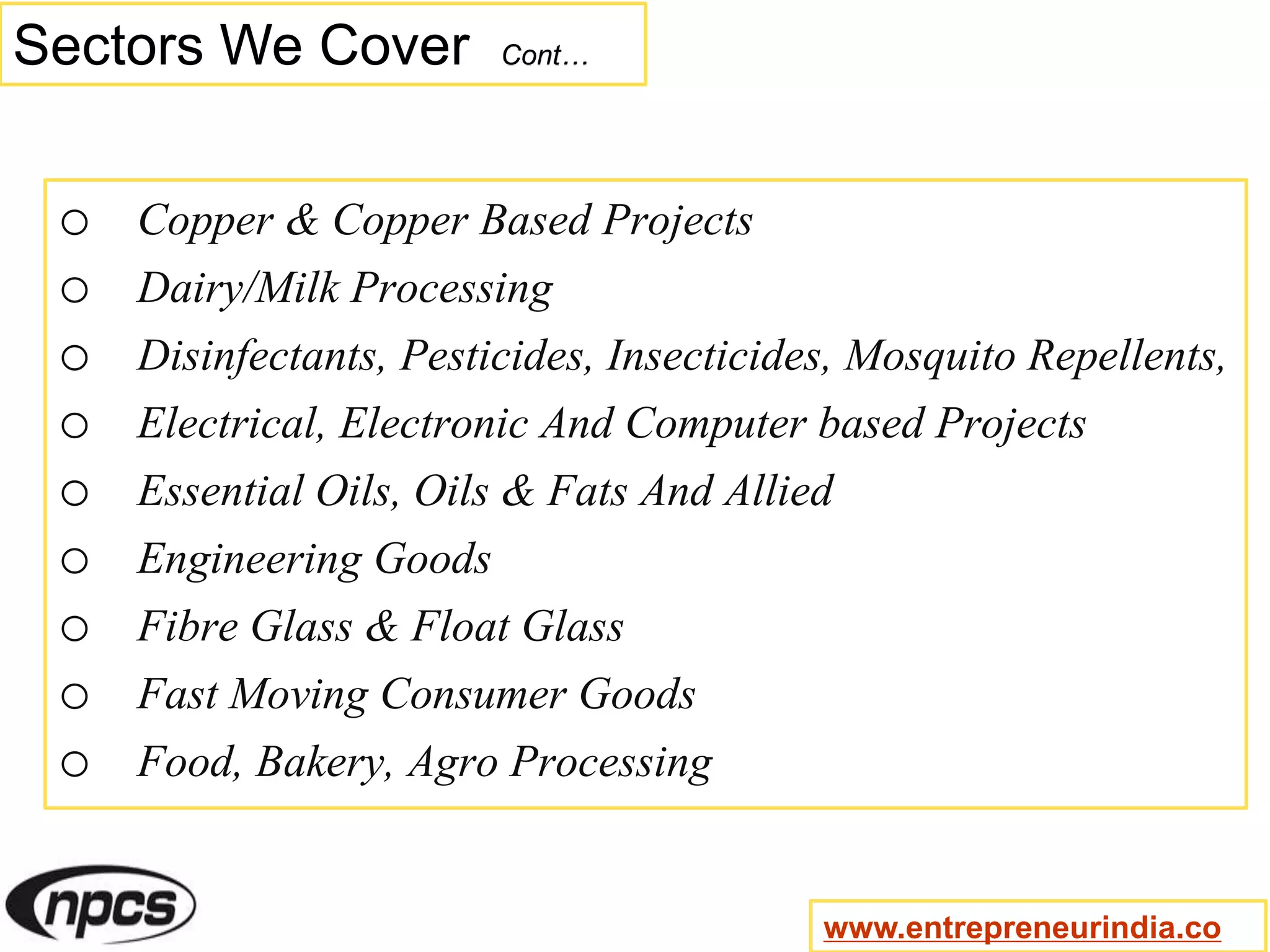 Sectors We Cover Cont…
o Copper & Copper Based Projects
o Dairy/Milk Processing
o Disinfectants, Pesticides, Insecticides, Mosquito Repellents,
o Electrical, Electronic And Computer based Projects
o Essential Oils, Oils & Fats And Allied
o Engineering Goods
o Fibre Glass & Float Glass
o Fast Moving Consumer Goods
o Food, Bakery, Agro Processing
www.entrepreneurindia.co
 
