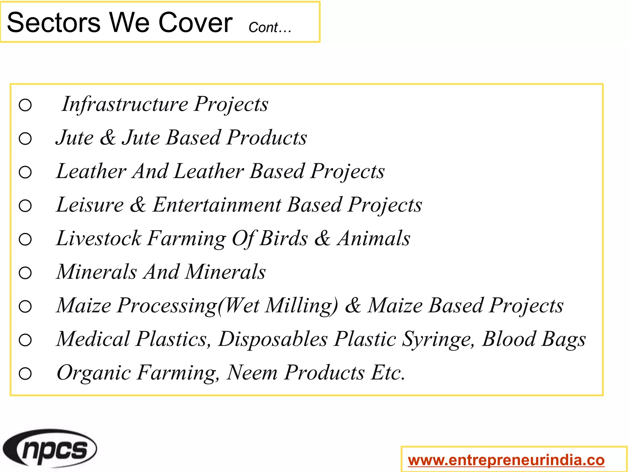 Sectors We Cover Cont…
o Infrastructure Projects
o Jute & Jute Based Products
o Leather And Leather Based Projects
o Leisure & Entertainment Based Projects
o Livestock Farming Of Birds & Animals
o Minerals And Minerals
o Maize Processing(Wet Milling) & Maize Based Projects
o Medical Plastics, Disposables Plastic Syringe, Blood Bags
o Organic Farming, Neem Products Etc.
www.entrepreneurindia.co
 