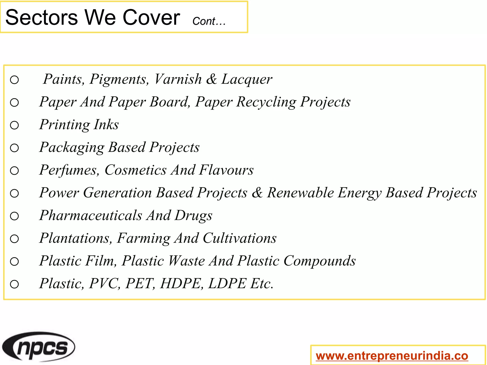 Sectors We Cover Cont…
o Paints, Pigments, Varnish & Lacquer
o Paper And Paper Board, Paper Recycling Projects
o Printing Inks
o Packaging Based Projects
o Perfumes, Cosmetics And Flavours
o Power Generation Based Projects & Renewable Energy Based Projects
o Pharmaceuticals And Drugs
o Plantations, Farming And Cultivations
o Plastic Film, Plastic Waste And Plastic Compounds
o Plastic, PVC, PET, HDPE, LDPE Etc.
www.entrepreneurindia.co
 