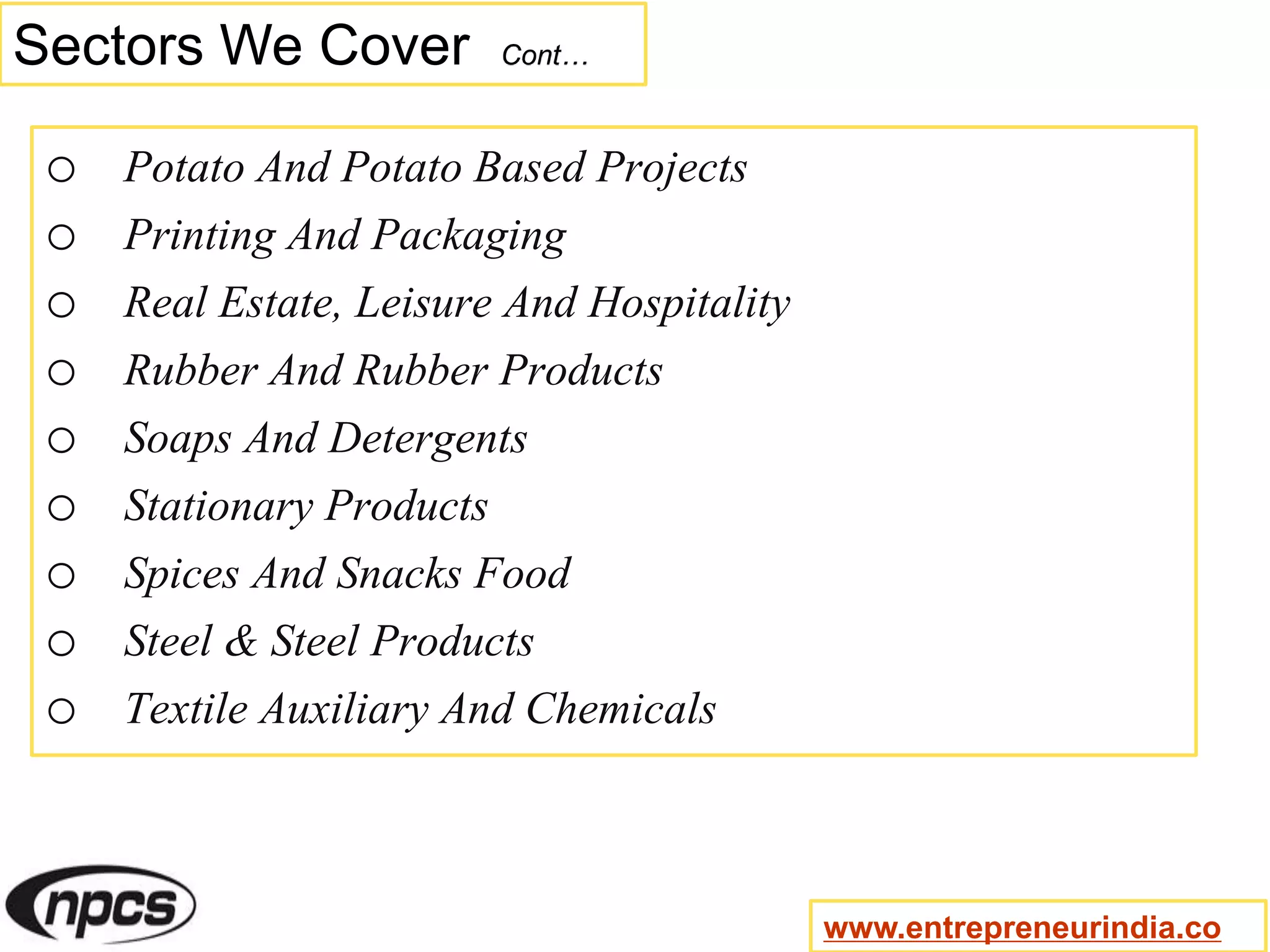 Sectors We Cover Cont…
o Potato And Potato Based Projects
o Printing And Packaging
o Real Estate, Leisure And Hospitality
o Rubber And Rubber Products
o Soaps And Detergents
o Stationary Products
o Spices And Snacks Food
o Steel & Steel Products
o Textile Auxiliary And Chemicals
www.entrepreneurindia.co
 