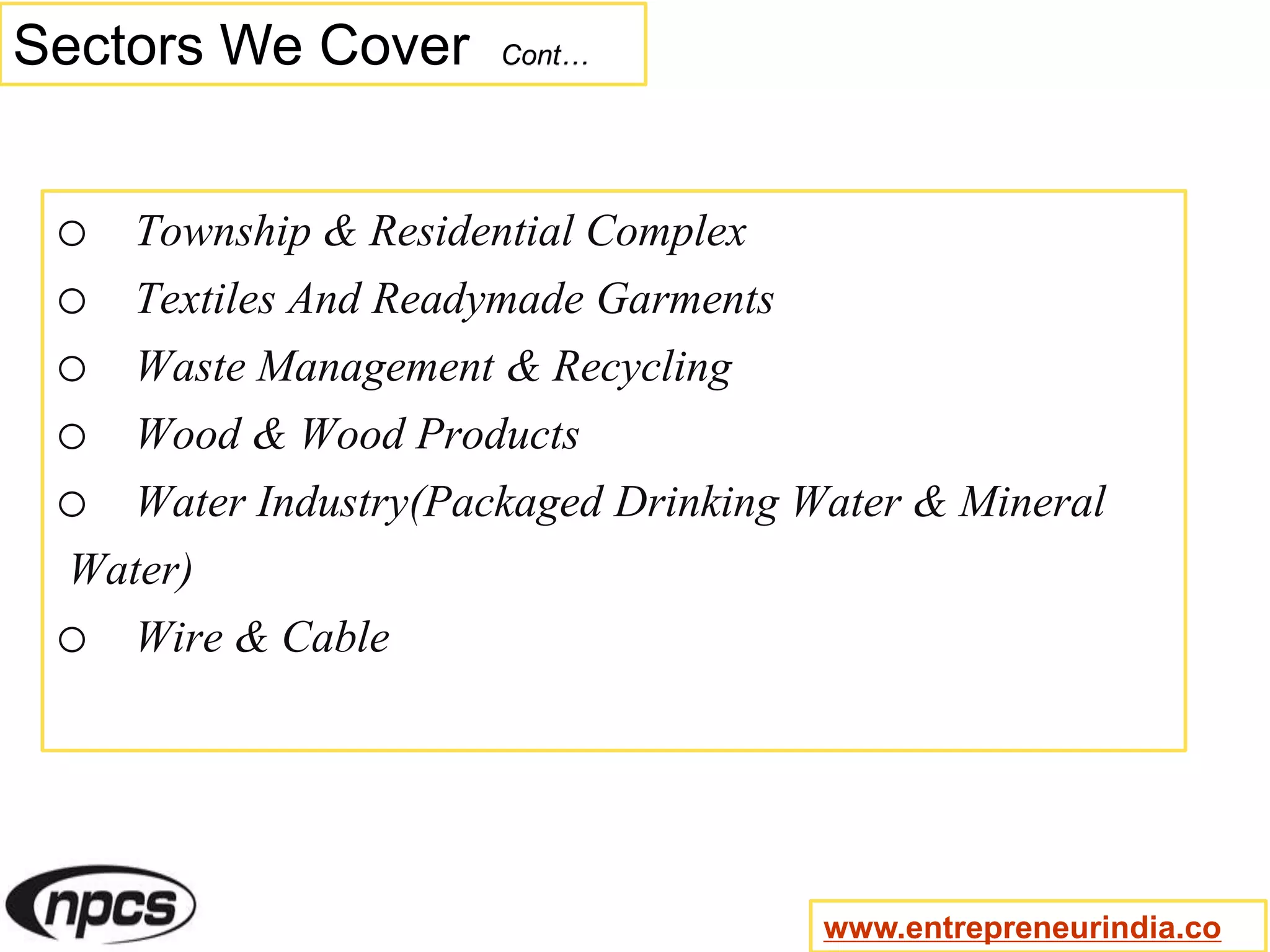 Sectors We Cover Cont…
o Township & Residential Complex
o Textiles And Readymade Garments
o Waste Management & Recycling
o Wood & Wood Products
o Water Industry(Packaged Drinking Water & Mineral
Water)
o Wire & Cable
www.entrepreneurindia.co
 