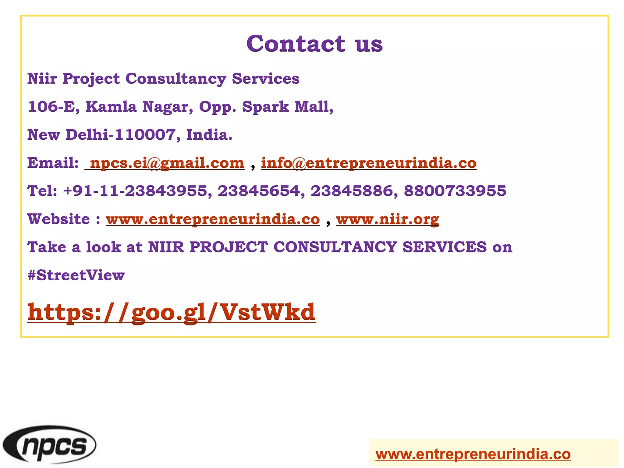 Contact us
Niir Project Consultancy Services
106-E, Kamla Nagar, Opp. Spark Mall,
New Delhi-110007, India.
Email: npcs.ei@gmail.com , info@entrepreneurindia.co
Tel: +91-11-23843955, 23845654, 23845886, 8800733955
Website : www.entrepreneurindia.co , www.niir.org
Take a look at NIIR PROJECT CONSULTANCY SERVICES on
#StreetView
https://goo.gl/VstWkd
www.entrepreneurindia.co
 