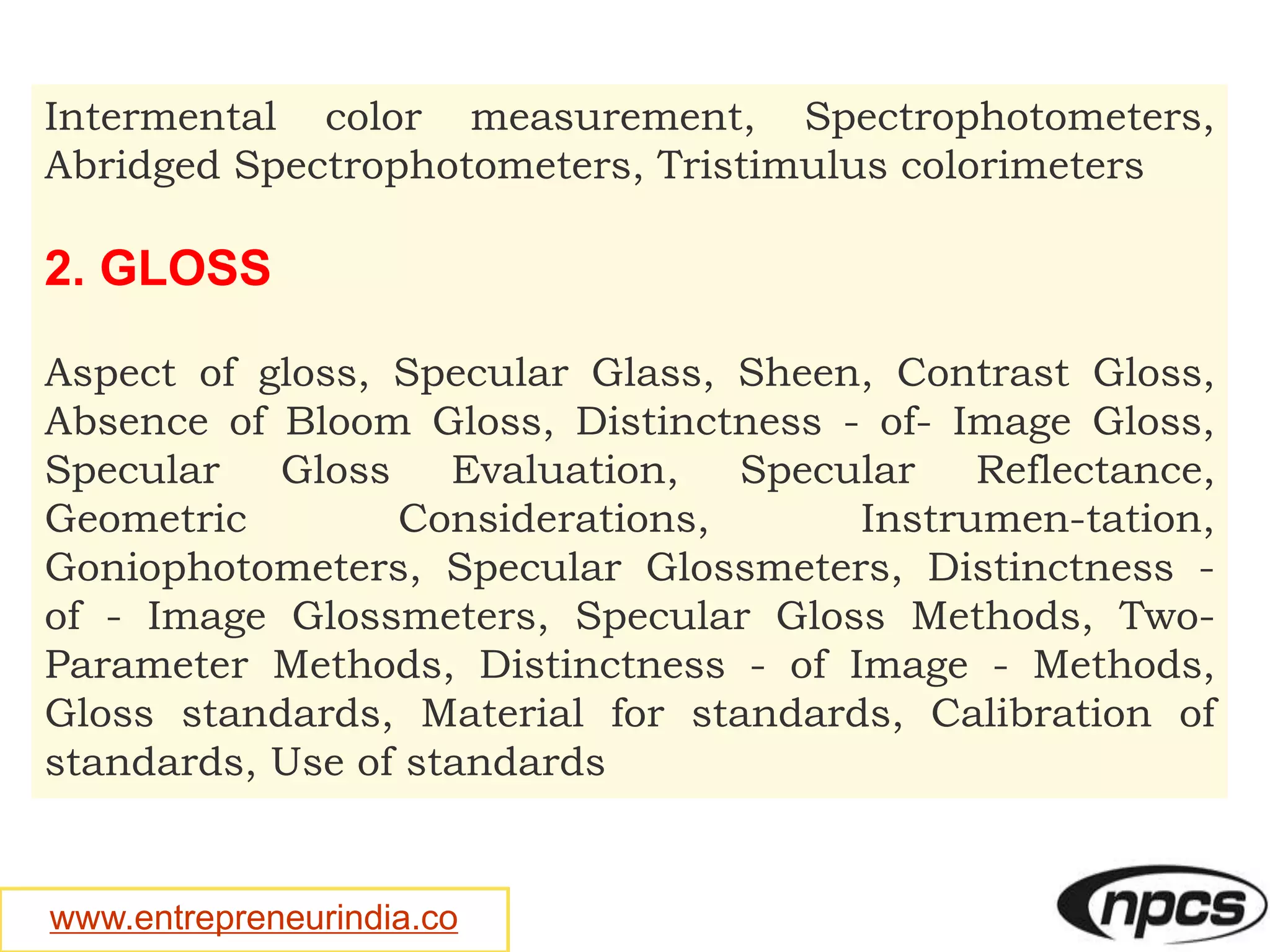 www.entrepreneurindia.co
Intermental color measurement, Spectrophotometers,
Abridged Spectrophotometers, Tristimulus colorimeters
2. GLOSS
Aspect of gloss, Specular Glass, Sheen, Contrast Gloss,
Absence of Bloom Gloss, Distinctness - of- Image Gloss,
Specular Gloss Evaluation, Specular Reflectance,
Geometric Considerations, Instrumen-tation,
Goniophotometers, Specular Glossmeters, Distinctness -
of - Image Glossmeters, Specular Gloss Methods, Two-
Parameter Methods, Distinctness - of Image - Methods,
Gloss standards, Material for standards, Calibration of
standards, Use of standards
 
