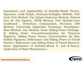 www.entrepreneurindia.co
Importance and Applicability of Kubelka-Munk Tlreory,
Equation, Judd Groph, Schmutz-Gallagher Melhod, New
York Club Method, Van Eyken-Anderson Method, Federal
Test for Dry Opacity, ASTM Method, First Method-Uses
Cardboard , Procedure, Computation, Precision, DIN
Method, Universally Applicable Technique, Bruehlman-
Ross Method, Day Method, Some Hiding-Power Findings-
II, Hiding Power VersusConcenlration for Titanium
Pigments, Hiding Power Versus Concentration for Zinc
Sulfide Pigments, Reflectance and Hiding Power of Tinted
Paints-l, Reflectance and Hiding Power of Tinted Paints-II,
Some Applications of Kubelka-Munk S. and K.Values,
Unification of Paint Phenomeno-I,
 