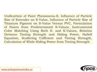 www.entrepreneurindia.co
Unificattion of Paint Phenomena-II, Influence of Particle
Size of Extender on S-Value, Influence of Particle Size of
Titanium Pigment on S-Value Versus PVC, Formulation
of Paints from Predetermined S-Values, Instrumental
Color Malching Using Both S- and K.Values, Relation
Detween Tinting Strength and Hiding Power, Hallell
Equation, Scallering Cofficient and Tinting Strength,
Calculation of While Hiding Power from Tinting Strength
 