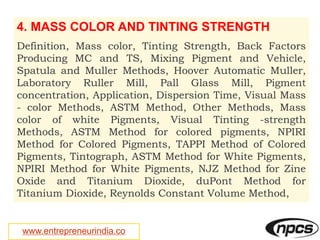 www.entrepreneurindia.co
4. MASS COLOR AND TINTING STRENGTH
Definition, Mass color, Tinting Strength, Back Factors
Producing MC and TS, Mixing Pigment and Vehicle,
Spatula and Muller Methods, Hoover Automatic Muller,
Laboratory Ruller Mill, Pall Glass Mill, Pigment
concentration, Application, Dispersion Time, Visual Mass
- color Methods, ASTM Method, Other Methods, Mass
color of white Pigments, Visual Tinting -strength
Methods, ASTM Method for colored pigments, NPIRI
Method for Colored Pigments, TAPPI Method of Colored
Pigments, Tintograph, ASTM Method for White Pigments,
NPIRI Method for White Pigments, NJZ Method for Zine
Oxide and Titanium Dioxide, duPont Method for
Titanium Dioxide, Reynolds Constant Volume Method,
 