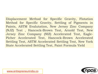 www.entrepreneurindia.co
Displacement Method for Specific Gravity, Flotation
Method for Specific Gravity, Settling of Pigments in
Paints, ASTM Evalutation, New Jersey Zinc Company
(NJZ) Test , Hancock-Brown Test, Arnold Test, New
Jersey Zinc Company (NIZ) Accelerated Test, Eagle-
Picher Accelerated Test, Hancock-Brown Accelerated
Settling Test, ASTM Accelerated Settling Test, New York
State Accelerated Settling Test, Paint Formula Yield
 