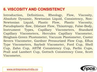 www.entrepreneurindia.co
6. VISCOSITY AND CONSISTENCY
Introduction, Definitions, Rheology, Flow, Viscosity,
Absolute Dynamic, Newtonian Liquid, Consistency, Non-
Newtonian Liquid, Plastic Flow, Plastic Viscosity,
Pseudoplastic flow, Dilatant Flow, Thixotropy, False-Body,
Instrument Types, Capillary Viscometers, Standard
Capillary Viscometers, Hercules Capillary Viscometer,
Bingham-Green Plustometer, Vacuum Plastometer, Caster
Severs Viscometer, Gardner Pressurized Flow Cup, Eflux
Type Viscometers, Saybolt Viscometer, Ford Cup, Shell
Cup, Zahn Cup, ASTM Consistency Cup, Parlin Cups,
Prall and Lambert Cup, Gottsch Consistency Cone, Scott
Viscometer,
 