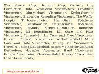www.entrepreneurindia.co
Westinghouse Cup, Demmler Cup, Viscosity Cup
Correlation Duta, Rotational Viscometers, Brookfield
Viscometer, MacMichael Viscometer, Krebs-Stormer
Viscometer, Brabender Recording Viscometer, The Wolffe-
Hoepke Turboviscometer, High-Shear Rotational
Viscometer, Brushometer, Interchemical Rotational
Viscometer, Devilbiss Electro-Viscometer, Rotovisco
Viscometer, ICI Rotothinner, ICI Cone and Plate
Viscometer, Ferranti-Shirley Cone and Plate Viscometer,
Ferranti Portable Viscometer, Wells-Brookfield Micro
Cone and Plate Viscometer, Falling Ball Viscometers,
Hercules Falling Ball Method, Astom Method for Cellulose
Derivatives, Hoeppler Viscometer, Band Viscometer,
Bubble Viscometer, Gardner-Holdt Bubble Viscometer,
Other Instruments,
 