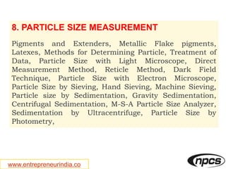 www.entrepreneurindia.co
8. PARTICLE SIZE MEASUREMENT
Pigments and Extenders, Metallic Flake pigments,
Latexes, Methods for Determining Particle, Treatment of
Data, Particle Size with Light Microscope, Direct
Measurement Method, Reticle Method, Dark Field
Technique, Particle Size with Electron Microscope,
Particle Size by Sieving, Hand Sieving, Machine Sieving,
Particle size by Sedimentation, Gravity Sedimentation,
Centrifugal Sedimentation, M-S-A Particle Size Analyzer,
Sedimentation by Ultracentrifuge, Particle Size by
Photometry,
 