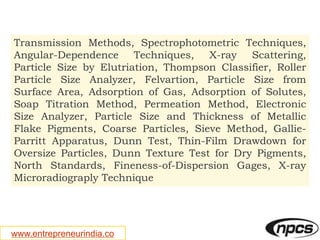 www.entrepreneurindia.co
Transmission Methods, Spectrophotometric Techniques,
Angular-Dependence Techniques, X-ray Scattering,
Particle Size by Elutriation, Thompson Classifier, Roller
Particle Size Analyzer, Felvartion, Particle Size from
Surface Area, Adsorption of Gas, Adsorption of Solutes,
Soap Titration Method, Permeation Method, Electronic
Size Analyzer, Particle Size and Thickness of Metallic
Flake Pigments, Coarse Particles, Sieve Method, Gallie-
Parritt Apparatus, Dunn Test, Thin-Film Drawdown for
Oversize Particles, Dunn Texture Test for Dry Pigments,
North Standards, Fineness-of-Dispersion Gages, X-ray
Microradiograply Technique
 