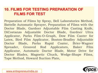 www.entrepreneurindia.co
10. FILMS FOR TESTING PREPARATION OF
FILMS FOR TEST
Preparation of Films by Spray, Bell Laboratories Method,
Battelle Automatic Sprayer, Preparation of Films with the
Doctor Blade, Gardner Adjustable Film Casting Knife,
DiCostanzo Adjustable Doctor Blade, Gardner Ultra
Applicator, Parks Film-O-Graph, Dow Film Caster for
Latex, Bird Film Applicator, Boston-Bradley Adjustable
Doctor Blade, Parks Rapid Coater, Brier-Wagner
Spreader, Grooved Rod Applicators, Baker Film
Applicator, Automatic Doctor Blade, Motor Drive for
Doctor Blades, Magnetic Chuck, Wedge-Shape Films,
Tape Method, Howard Suction Plate,
 