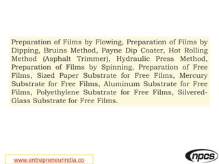 www.entrepreneurindia.co
Preparation of Films by Flowing, Preparation of Films by
Dipping, Bruins Method, Payne Dip Coater, Hot Rolling
Method (Asphalt Trimmer), Hydraulic Press Method,
Preparation of Films by Spinning, Preparation of Free
Films, Sized Paper Substrate for Free Films, Mercury
Substrate for Free Films, Aluminum Substrate for Free
Films, Polyethylene Substrate for Free Films, Silvered-
Glass Substrate for Free Films.
 