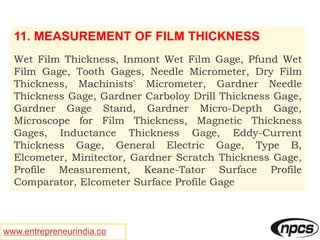 www.entrepreneurindia.co
11. MEASUREMENT OF FILM THICKNESS
Wet Film Thickness, Inmont Wet Film Gage, Pfund Wet
Film Gage, Tooth Gages, Needle Micrometer, Dry Film
Thickness, Machinists' Micrometer, Gardner Needle
Thickness Gage, Gardner Carboloy Drill Thickness Gage,
Gardner Gage Stand, Gardner Micro-Depth Gage,
Microscope for Film Thickness, Magnetic Thickness
Gages, Inductance Thickness Gage, Eddy-Current
Thickness Gage, General Electric Gage, Type B,
Elcometer, Minitector, Gardner Scratch Thickness Gage,
Profile Measurement, Keane-Tator Surface Profile
Comparator, Elcometer Surface Profile Gage
 