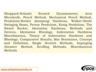 www.entrepreneurindia.co
Sheppard-Schmitt Scratch Dynamometer, Arco
Microknife, Pencil Method, Mechanical Pencil Method,
Pendulum-Rocker (damping) Hardness, Walker-Steele
Swinging Beam, Persoz Pendulum, Konig Pendulum, The
Sward Rocker, Identation Hardness, Methods and
Devices, Identation Rheology, Indentation Hardness
Miscellaneous, Theory of Indentation Hardness and
Rheology, Comparative Results, Mar Resistance, Concept
and Definition, Single Scratch Methods, Impinging
Abrasive Method, Scuffing Methods, Miscellaneous
Methods
 