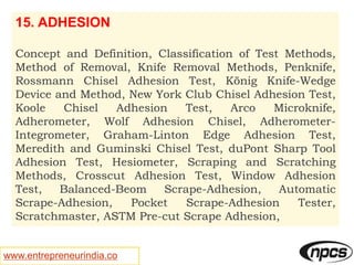 www.entrepreneurindia.co
15. ADHESION
Concept and Definition, Classification of Test Methods,
Method of Removal, Knife Removal Methods, Penknife,
Rossmann Chisel Adhesion Test, König Knife-Wedge
Device and Method, New York Club Chisel Adhesion Test,
Koole Chisel Adhesion Test, Arco Microknife,
Adherometer, Wolf Adhesion Chisel, Adherometer-
Integrometer, Graham-Linton Edge Adhesion Test,
Meredith and Guminski Chisel Test, duPont Sharp Tool
Adhesion Test, Hesiometer, Scraping and Scratching
Methods, Crosscut Adhesion Test, Window Adhesion
Test, Balanced-Beom Scrape-Adhesion, Automatic
Scrape-Adhesion, Pocket Scrape-Adhesion Tester,
Scratchmaster, ASTM Pre-cut Scrape Adhesion,
 