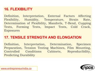 www.entrepreneurindia.co
16. FLEXIBILITY
Definition, Interpretation, External Factors Affecting
Flexibility, Humidity, Temperature, Strain Rate,
Determination of Flexibility, Mandrels, T-Bend, Cupping
Tests, Forming Tests, Impact Tests, Cold Crack,
Exposures
17. TENSILE STRENGTH AND ELONGATION
Definition, Interpretation, Determination, Specimen
Preparation, Tension Testing Machines, Film Mounting,
Controlled Conditions Cabinets, Reproducibility,
Predicting Durability
 