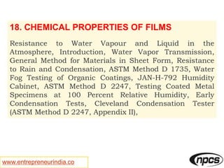 www.entrepreneurindia.co
18. CHEMICAL PROPERTIES OF FILMS
Resistance to Water Vapour and Liquid in the
Atmosphere, Introduction, Water Vapor Transmission,
General Method for Materials in Sheet Form, Resistance
to Rain and Condensation, ASTM Method D 1735, Water
Fog Testing of Organic Coatings, JAN-H-792 Humidity
Cabinet, ASTM Method D 2247, Testing Coated Metal
Specimens at 100 Percent Relative Humidity, Early
Condensation Tests, Cleveland Condensation Tester
(ASTM Method D 2247, Appendix II),
 