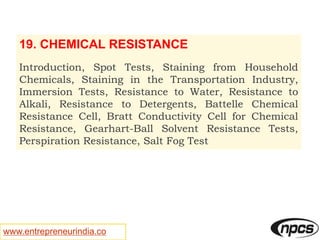 www.entrepreneurindia.co
19. CHEMICAL RESISTANCE
Introduction, Spot Tests, Staining from Household
Chemicals, Staining in the Transportation Industry,
Immersion Tests, Resistance to Water, Resistance to
Alkali, Resistance to Detergents, Battelle Chemical
Resistance Cell, Bratt Conductivity Cell for Chemical
Resistance, Gearhart-Ball Solvent Resistance Tests,
Perspiration Resistance, Salt Fog Test
 