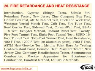 www.entrepreneurindia.co
20. FIRE RETARDANCE AND HEAT RESISTANCE
Introduction, Cypress Shingle Tests, Schulz Firl-
Retardant Tester, New Jersey Zinc Company Box Test,
British Box Test, ASTM Cabinet Test, Stick and Wick Test,
Westgate Vertial Match Test, Crib Test, Fire-Tube Test,
Roof Corner Test, Sidewall Test, Corner-Wall Test, SS-A-
118 Test, Schlyter Method, Radiant Panel Test, Twenty-
Five-Foot Tunnel Test, Eight-Foot Tunnel Test, SURD 16-
Foot Tunnel Test, Two-Foot Tunnel Test, Heat Resistance,
400 F Test, 1200 F Test (on aluminun paint), 1400 F Test,
ASTM Heat/Service Test, Melting Point Bars for Testing
Heat-Resistant Paint, Houston Heat Resistant Tester, New
Jersey Zinc Company HeatResistant Tester, Spontaneous
Combustion, Mackey Apparatus for Spontaneous
Combustion, Sawdust Method, Louisville Methods
 