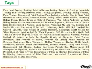 Tags
www.entrepreneurindia.co
Paint and Coating Testing, Paint Adhesion Testing, Paints & Coatings Materials
Testing, Paint Testing Methods, Paint Testing Equipment, Coating Testing Methods,
Paint Testing, Commercial Paint Testing, Paint Industry in India, How to Start Paint
Industry in Small Scale, Specular Glass, Hiding Power, Basic Factors Producing
Hiding Power, Hiding Power of Colored Pigments, Van Eyken-Anderson Method,
Hiding Power Versus concentration for Titanium Pigments, Formulation of Paints
from Predetermined S-Values, Back Factors Producing MC and TS, Spatula and
Muller Methods, Laboratory Ruller Mill,, Laboratory Ruller Mill, Npiri Method for
Colored Pigments, Tappi Method of Colored Pigments, Tintograph, ASTM Method for
White Pigments, Npiri Method for White Pigments, NJZ Method for Zinc Oxide And
Titanium Dioxide, Dupont Method for Titanium Dioxide, Reynolds Constant Volume
Method, Centrifuge Methods for Specific Gravity of Pigments, Paint Testing
Procedure, Test Methods for Paints, Methods For Testing Paints, Method for
Cellulose Derivatives, Band Viscometer, Bubble Viscometer, Gardner-Holdt Bubble
Viscometer, Surface Tension Measurements, Shadow Method, Tilting Plate Method,
Displacement Cell Method, Surface Energetics, Particle Size Measurement, Oil
Absorption of Pigments, Methods for Determining Oil Absorption, Films for Testing
Preparation of Films for Test, Preparation of Films by Flowing, Preparation of Films
by Dipping, Measurement of Film Thickness, Mechanical Properties of Films,
Hardness and Related Properties,
 