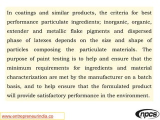 www.entrepreneurindia.co
In coatings and similar products, the criteria for best
performance particulate ingredients; inorganic, organic,
extender and metallic flake pigments and dispersed
phase of latexes depends on the size and shape of
particles composing the particulate materials. The
purpose of paint testing is to help and ensure that the
minimum requirements for ingredients and material
characterization are met by the manufacturer on a batch
basis, and to help ensure that the formulated product
will provide satisfactory performance in the environment.
 