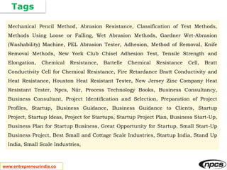 Tags
www.entrepreneurindia.co
Mechanical Pencil Method, Abrasion Resistance, Classification of Test Methods,
Methods Using Loose or Falling, Wet Abrasion Methods, Gardner Wet-Abrasion
(Washability) Machine, PEL Abrasion Tester, Adhesion, Method of Removal, Knife
Removal Methods, New York Club Chisel Adhesion Test, Tensile Strength and
Elongation, Chemical Resistance, Battelle Chemical Resistance Cell, Bratt
Conductivity Cell for Chemical Resistance, Fire Retardance Bratt Conductivity and
Heat Resistance, Houston Heat Resistant Tester, New Jersey Zinc Company Heat
Resistant Tester, Npcs, Niir, Process Technology Books, Business Consultancy,
Business Consultant, Project Identification and Selection, Preparation of Project
Profiles, Startup, Business Guidance, Business Guidance to Clients, Startup
Project, Startup Ideas, Project for Startups, Startup Project Plan, Business Start-Up,
Business Plan for Startup Business, Great Opportunity for Startup, Small Start-Up
Business Project, Best Small and Cottage Scale Industries, Startup India, Stand Up
India, Small Scale Industries,
 