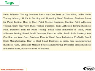 Tags
www.entrepreneurindia.co
Paint Adhesion Testing Business Ideas You Can Start on Your Own, Indian Paint
Testing Industry, Guide to Starting and Operating Small Business, Business Ideas
for Paint Testing, How to Start Paint Testing Business, Starting Paint Adhesion
Testing, Start Your Own Paint Testing Business, Paint Adhesion Testing Business
Plan, Business Plan for Paint Testing, Small Scale Industries in India, Paint
Adhesion Testing Based Small Business Ideas in India, Small Scale Industry You
Can Start on Your Own, Business Plan for Small Scale Industries, Profitable Small
Scale Manufacturing, How to Start Small Business in India, Free Manufacturing
Business Plans, Small and Medium Scale Manufacturing, Profitable Small Business
Industries Ideas, Business Ideas for Startup
 
