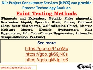 www.entrepreneurindia.co
Niir Project Consultancy Services (NPCS) can provide
Process Technology Book on
Paint Testing Methods
(Pigments and Extenders, Metallic Flake pigments,
Newtonian Liquid, Specular Glass, Sheen, Contrast
Gloss, Scott Viscometer, Wolf Adhesion Chisel, Electric
Moisture Meters, Electric Hygrometers, Hair
Hygrometer, Salt Color-Change Hygrometer, Automatic
Scrape-Adhesion, Penknife)
See more
https://goo.gl/f1coMp
https://goo.gl/69jN0s
https://goo.gl/NtpTo6
 
