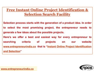Free Instant Online Project Identification &
Selection Search Facility
Selection process starts with the generation of a product idea. In order
to select the most promising project, the entrepreneur needs to
generate a few ideas about the possible projects.
Here’s we offer a best and easiest way for every entrepreneur to
searching criteria of projects on our website
www.entrepreneurindia.co that is “Instant Online Project Identification
and Selection”
www.entrepreneurindia.co
 