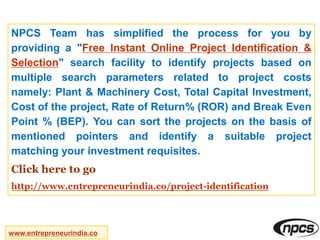 NPCS Team has simplified the process for you by
providing a "Free Instant Online Project Identification &
Selection" search facility to identify projects based on
multiple search parameters related to project costs
namely: Plant & Machinery Cost, Total Capital Investment,
Cost of the project, Rate of Return% (ROR) and Break Even
Point % (BEP). You can sort the projects on the basis of
mentioned pointers and identify a suitable project
matching your investment requisites.
Click here to go
http://www.entrepreneurindia.co/project-identification
www.entrepreneurindia.co
 