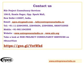 Contact us
Niir Project Consultancy Services
106-E, Kamla Nagar, Opp. Spark Mall,
New Delhi-110007, India.
Email: npcs.ei@gmail.com , info@entrepreneurindia.co
Tel: +91-11-23843955, 23845654, 23845886, 8800733955
Mobile: +91-9811043595
Website : www.entrepreneurindia.co , www.niir.org
Take a look at NIIR PROJECT CONSULTANCY SERVICES on
#StreetView
https://goo.gl/VstWkd
www.entrepreneurindia.co
 