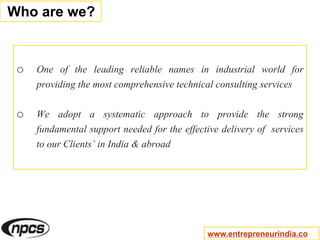 o One of the leading reliable names in industrial world for
providing the most comprehensive technical consulting services
o We adopt a systematic approach to provide the strong
fundamental support needed for the effective delivery of services
to our Clients’ in India & abroad
Who are we?
www.entrepreneurindia.co
 