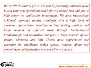 We at NPCS want to grow with you by providing solutions scale
to suit your new operations and help you reduce risk and give a
high return on application investments. We have successfully
achieved top-notch quality standards with a high level of
customer appreciation resulting in long lasting relation and
large amount of referral work through technological
breakthrough and innovative concepts. A large number of our
Indian, Overseas and NRI Clients have appreciated our
expertise for excellence which speaks volumes about our
commitment and dedication to every client's success.
www.entrepreneurindia.co
 