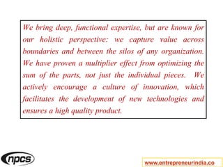 We bring deep, functional expertise, but are known for
our holistic perspective: we capture value across
boundaries and between the silos of any organization.
We have proven a multiplier effect from optimizing the
sum of the parts, not just the individual pieces. We
actively encourage a culture of innovation, which
facilitates the development of new technologies and
ensures a high quality product.
www.entrepreneurindia.co
 