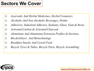 Sectors We Cover
o Ayurvedic And Herbal Medicines, Herbal Cosmetics
o Alcoholic And Non Alcoholic Beverages, Drinks
o Adhesives, Industrial Adhesive, Sealants, Glues, Gum & Resin
o Activated Carbon & Activated Charcoal
o Aluminium And Aluminium Extrusion Profiles & Sections,
o Bio-fertilizers And Biotechnology
o Breakfast Snacks And Cereal Food
o Bicycle Tyres & Tubes, Bicycle Parts, Bicycle Assembling
www.entrepreneurindia.co
 
