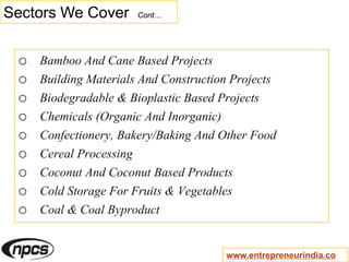 Sectors We Cover Cont…
o Bamboo And Cane Based Projects
o Building Materials And Construction Projects
o Biodegradable & Bioplastic Based Projects
o Chemicals (Organic And Inorganic)
o Confectionery, Bakery/Baking And Other Food
o Cereal Processing
o Coconut And Coconut Based Products
o Cold Storage For Fruits & Vegetables
o Coal & Coal Byproduct
www.entrepreneurindia.co
 